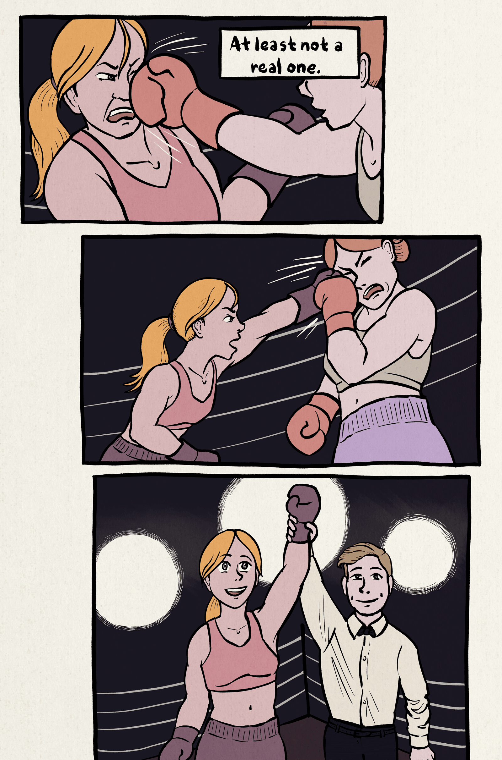 1. Our narrator is in a boxing ring, getting punched in the face by another woman. Narration: "At least not a real one."
2. She punches her opponent in the face back.
3. She wins the match, with a referee holding her hand up. Bright spotlights shine in the background.
