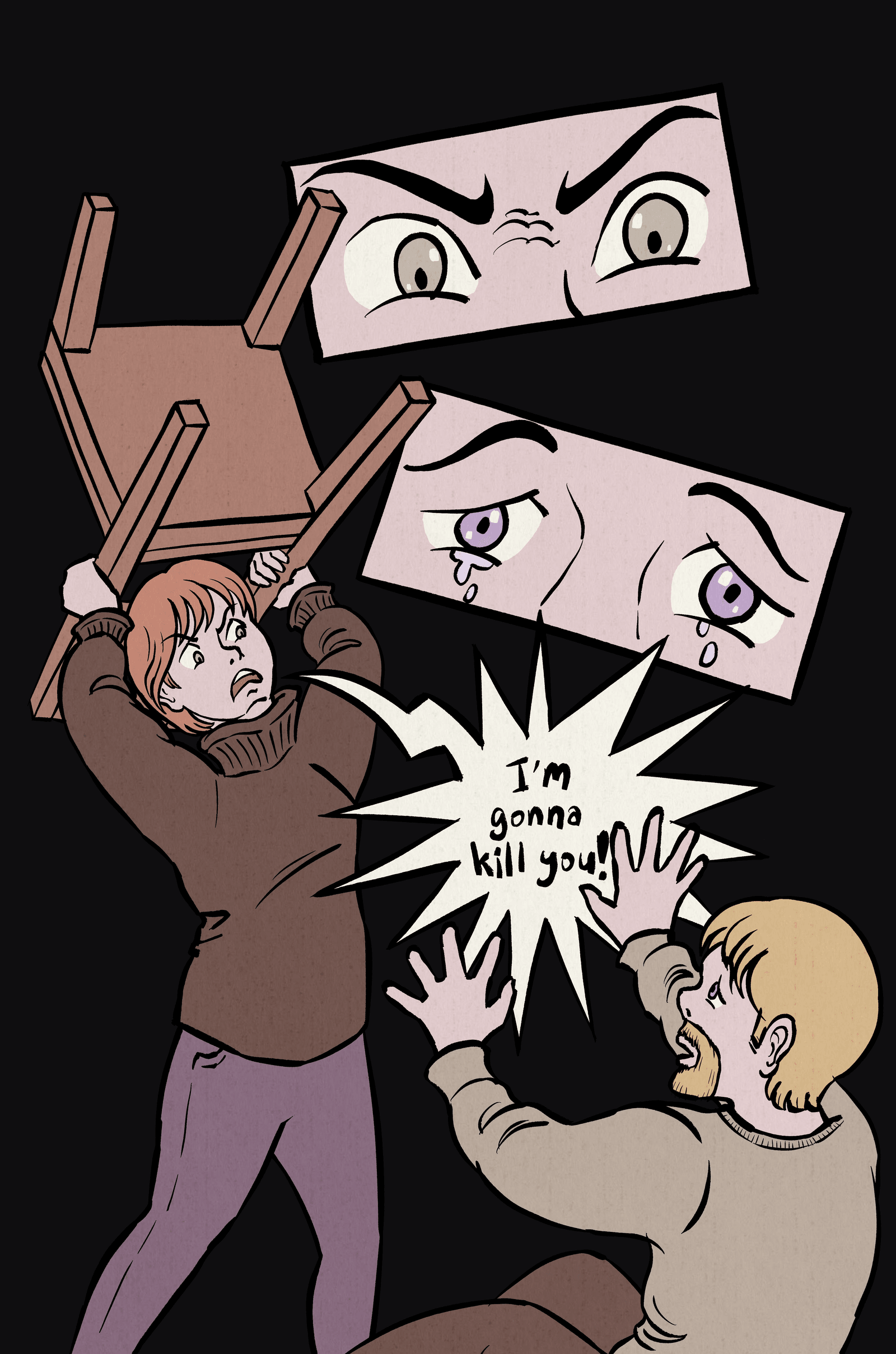 1. Closeup. Mom's eyes are angry.
2. Closeup. Dad's eyes are angry.
3. Mom holds a chair over head, aiming at Dad who is on the ground. Mom: "I'm gonna kill you!"
