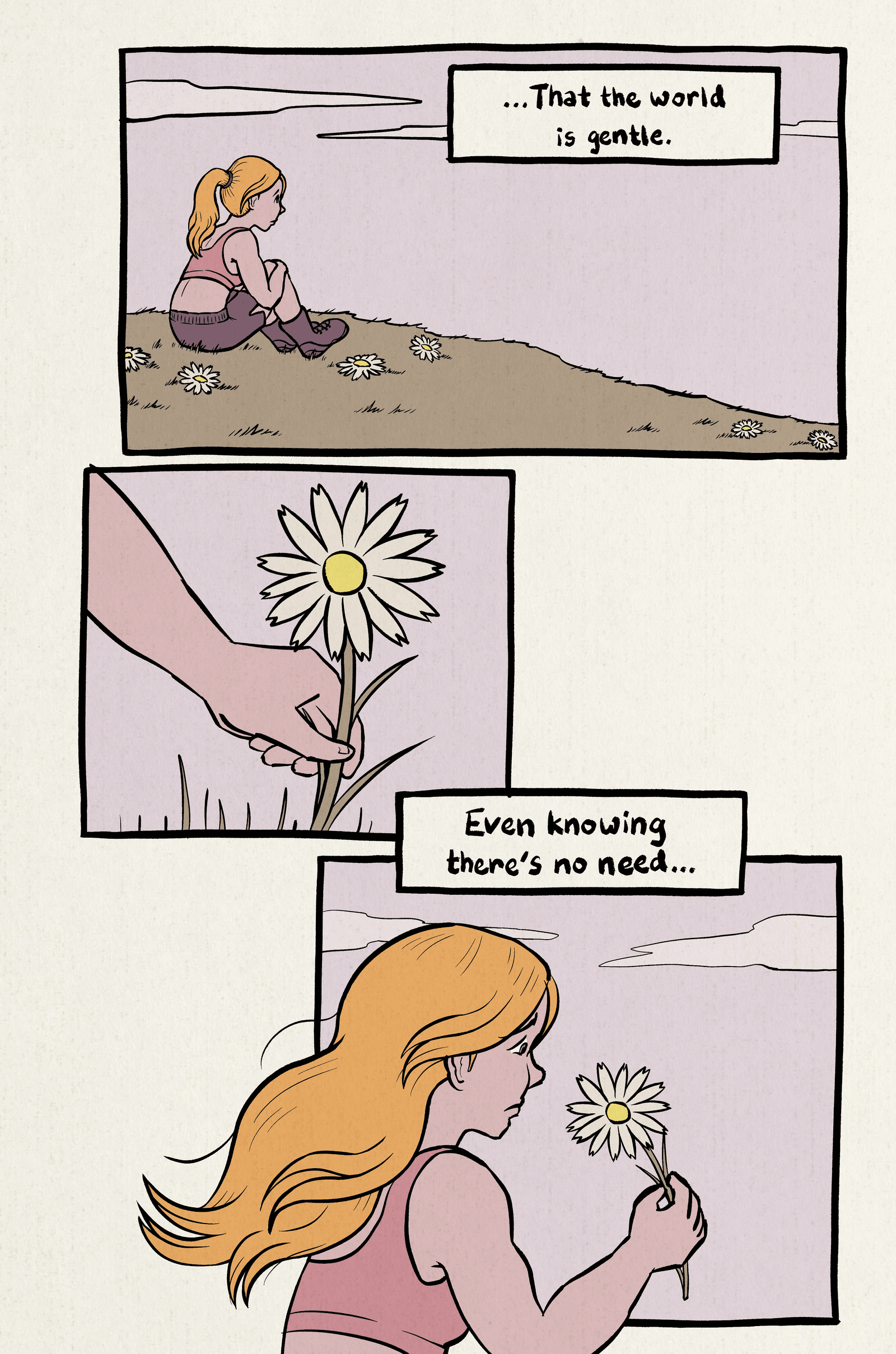 1. Narrator is sitting on a grassy hill, looking at a calm sky. Narration: "...That the world is gentle."
2. Closeup of the narrator picking a flower.
3. Narrator stares at a daisy. Narration: "Even knowing that's no need..."
