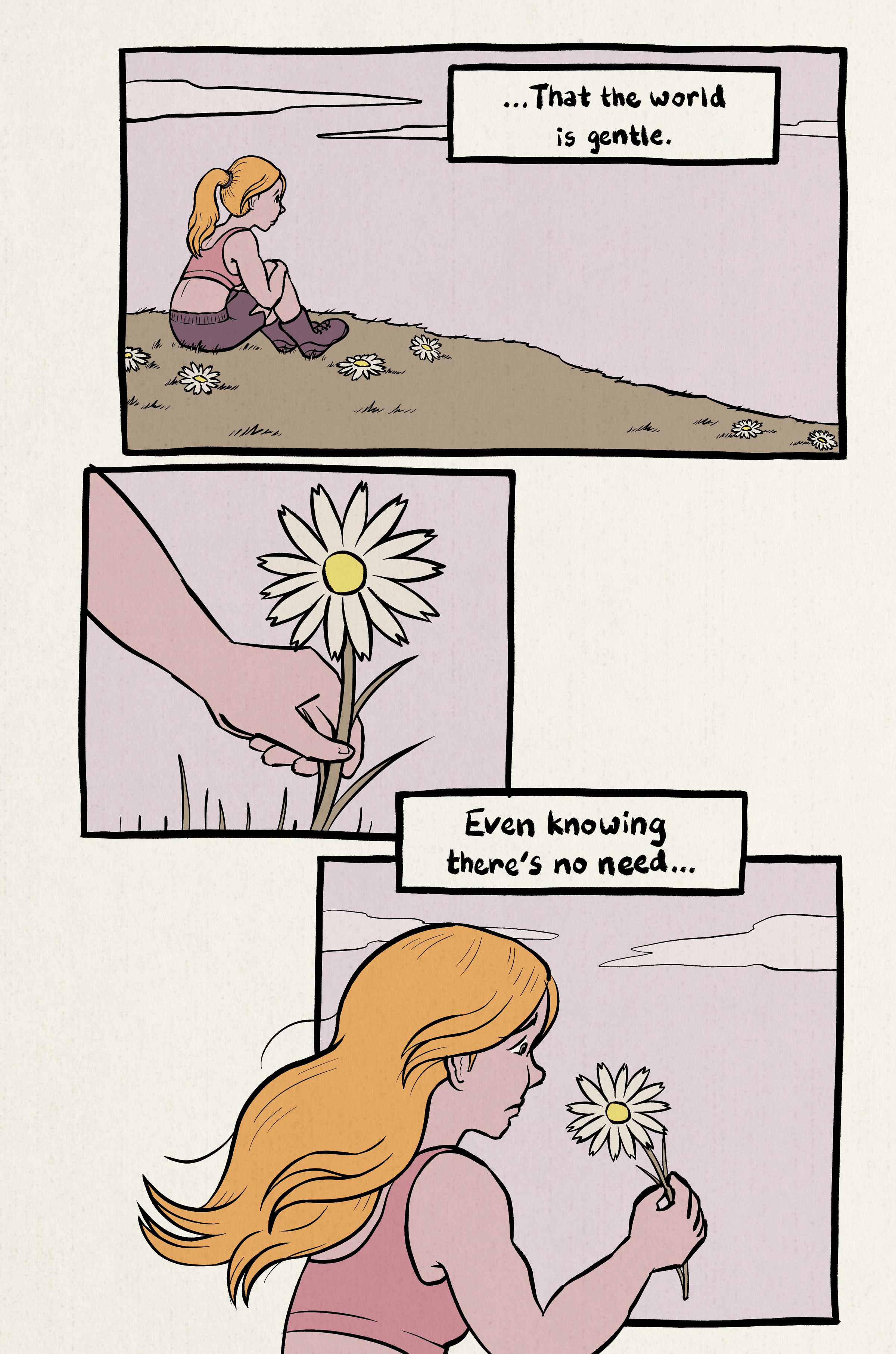 1. Narrator is sitting on a grassy hill, looking at a calm sky. Narration: "...That the world is gentle."
2. Closeup of the narrator picking a flower.
3. Narrator stares at a daisy. Narration: "Even knowing that's no need..."